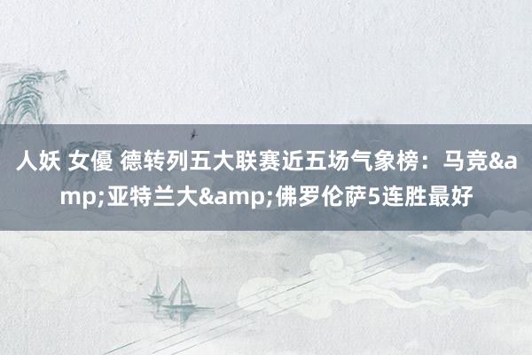 人妖 女優 德转列五大联赛近五场气象榜：马竞&亚特兰大&佛罗伦萨5连胜最好