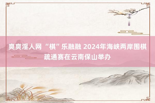 爽爽淫人网 “棋”乐融融 2024年海峡两岸围棋疏通赛在云南保山举办