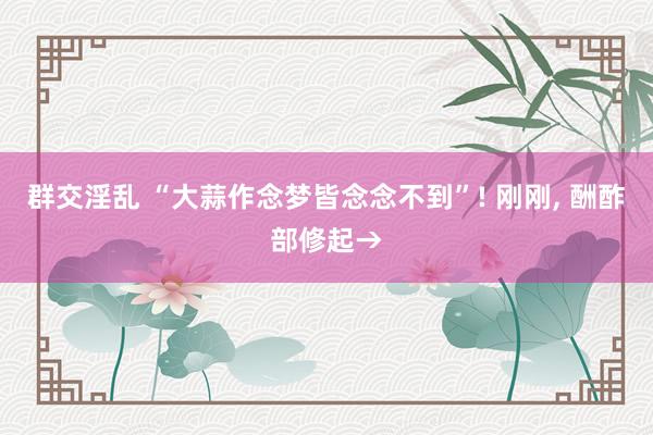 群交淫乱 “大蒜作念梦皆念念不到”! 刚刚， 酬酢部修起→
