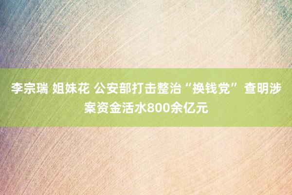 李宗瑞 姐妹花 公安部打击整治“换钱党” 查明涉案资金活水800余亿元