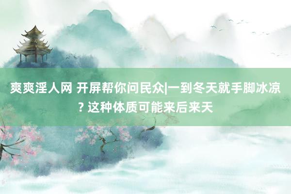 爽爽淫人网 开屏帮你问民众|一到冬天就手脚冰凉? 这种体质可能来后来天