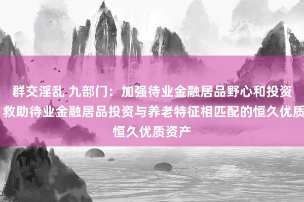 群交淫乱 九部门：加强待业金融居品野心和投资处分 救助待业金融居品投资与养老特征相匹配的恒久优质资产