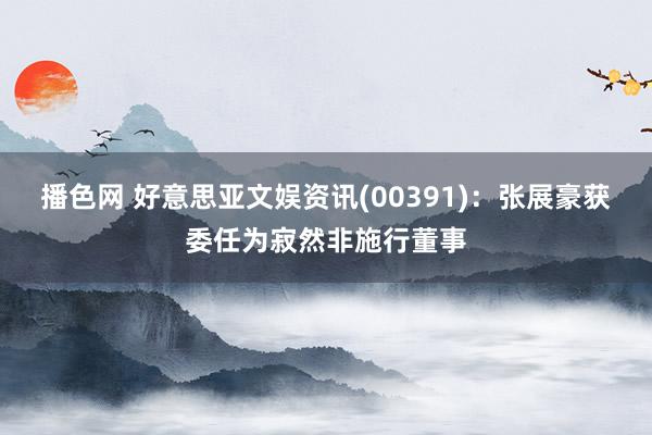 播色网 好意思亚文娱资讯(00391)：张展豪获委任为寂然非施行董事