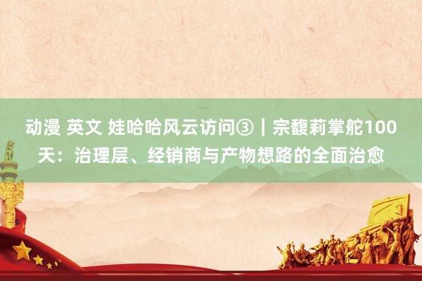 动漫 英文 娃哈哈风云访问③｜宗馥莉掌舵100天：治理层、经销商与产物想路的全面治愈