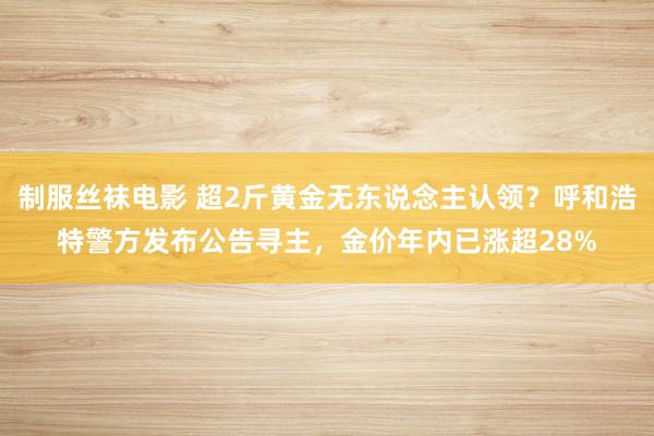 制服丝袜电影 超2斤黄金无东说念主认领？呼和浩特警方发布公告寻主，金价年内已涨超28%