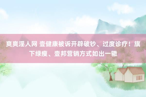 爽爽淫人网 壹健康被诉开辟破钞、过度诊疗！旗下绿瘦、壹邦营销方式如出一辙