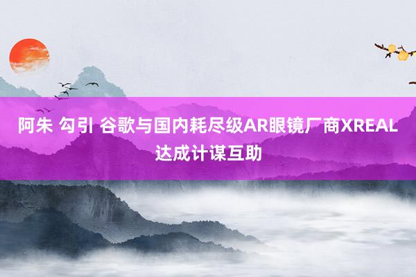 阿朱 勾引 谷歌与国内耗尽级AR眼镜厂商XREAL达成计谋互助