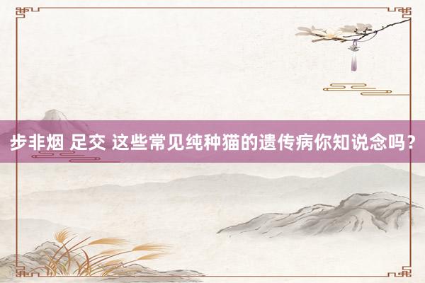 步非烟 足交 这些常见纯种猫的遗传病你知说念吗？