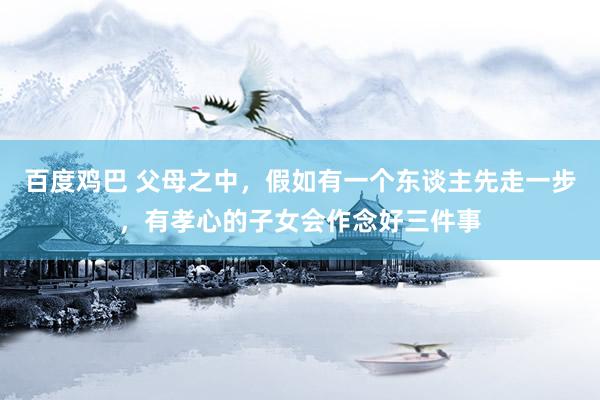 百度鸡巴 父母之中，假如有一个东谈主先走一步，有孝心的子女会作念好三件事