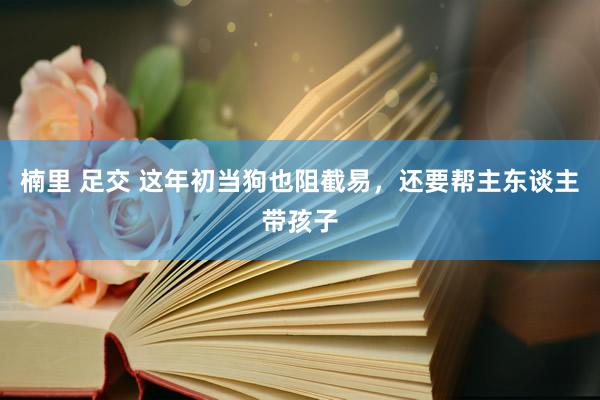 楠里 足交 这年初当狗也阻截易，还要帮主东谈主带孩子