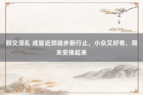 群交淫乱 成皆近郊徒步新行止，小众又好奇，周末安排起来