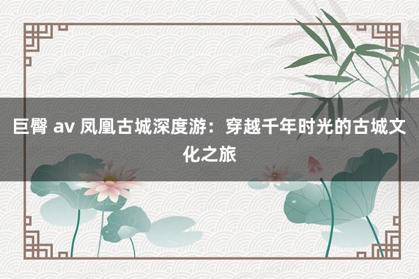 巨臀 av 凤凰古城深度游：穿越千年时光的古城文化之旅