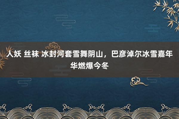 人妖 丝袜 冰封河套雪舞阴山，巴彦淖尔冰雪嘉年华燃爆今冬