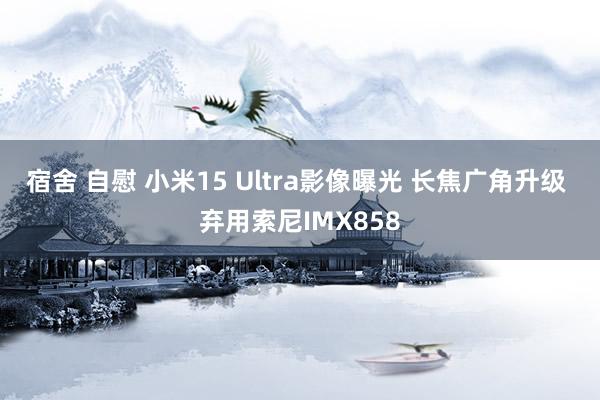 宿舍 自慰 小米15 Ultra影像曝光 长焦广角升级 弃用索尼IMX858