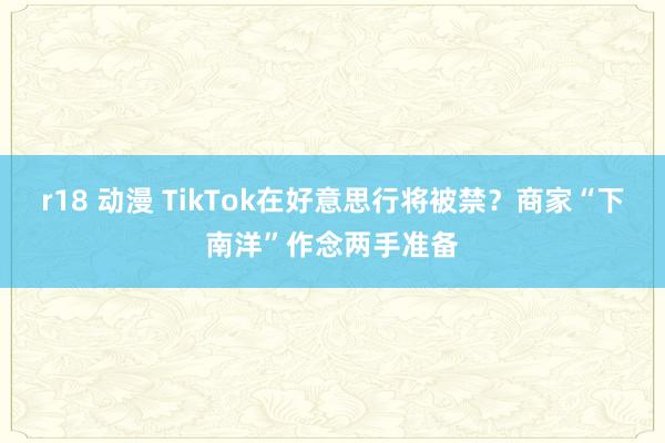 r18 动漫 TikTok在好意思行将被禁？商家“下南洋”作念两手准备