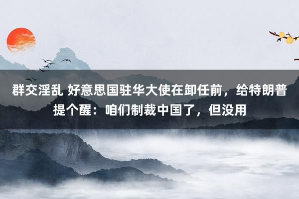 群交淫乱 好意思国驻华大使在卸任前，给特朗普提个醒：咱们制裁中国了，但没用
