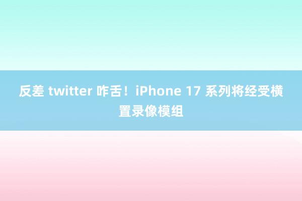 反差 twitter 咋舌！iPhone 17 系列将经受横置录像模组