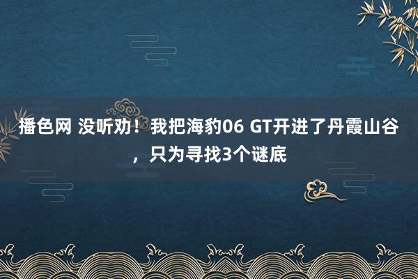 播色网 没听劝！我把海豹06 GT开进了丹霞山谷，只为寻找3个谜底