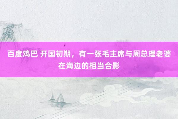 百度鸡巴 开国初期，有一张毛主席与周总理老婆在海边的相当合影