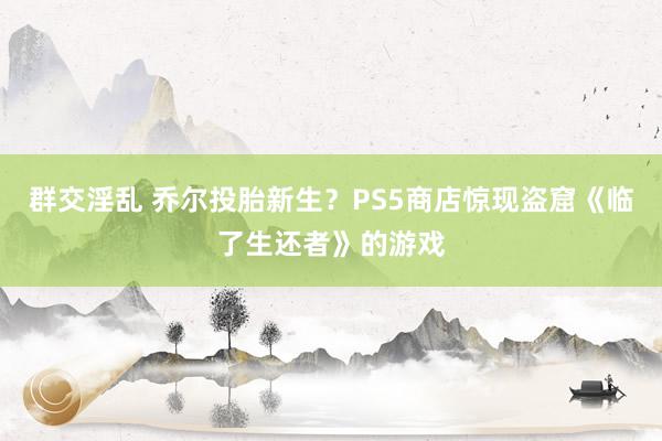 群交淫乱 乔尔投胎新生？PS5商店惊现盗窟《临了生还者》的游戏