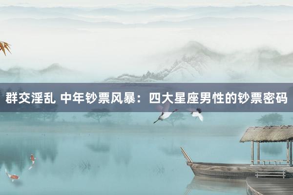 群交淫乱 中年钞票风暴：四大星座男性的钞票密码