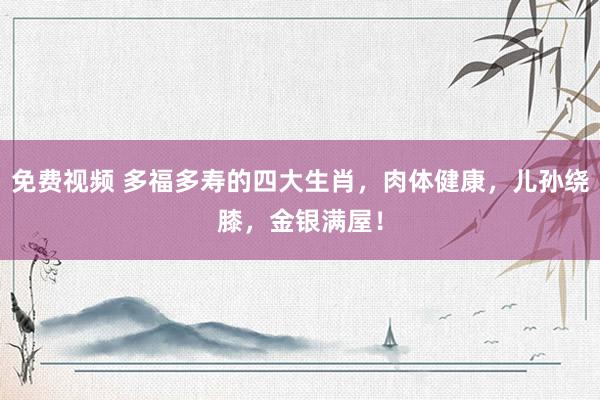 免费视频 多福多寿的四大生肖，肉体健康，儿孙绕膝，金银满屋！