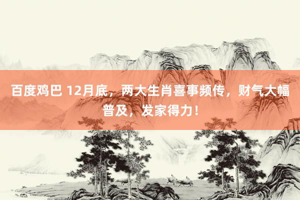 百度鸡巴 12月底，两大生肖喜事频传，财气大幅普及，发家得力！