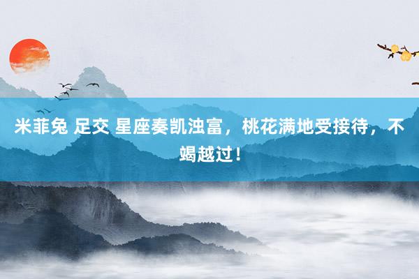米菲兔 足交 星座奏凯浊富，桃花满地受接待，不竭越过！