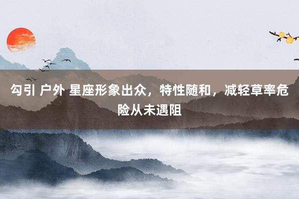 勾引 户外 星座形象出众，特性随和，减轻草率危险从未遇阻