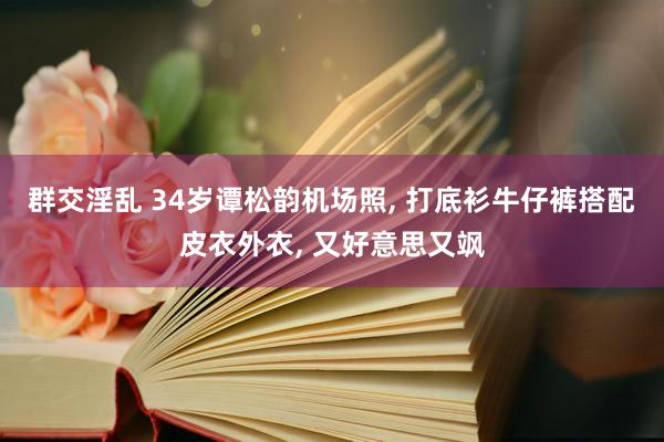 群交淫乱 34岁谭松韵机场照， 打底衫牛仔裤搭配皮衣外衣， 又好意思又飒