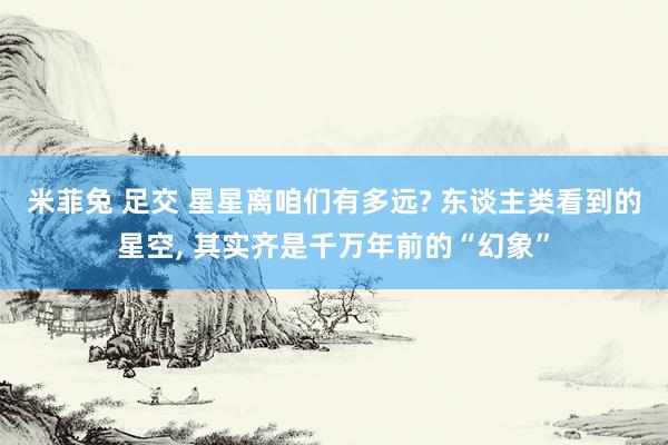 米菲兔 足交 星星离咱们有多远? 东谈主类看到的星空， 其实齐是千万年前的“幻象”