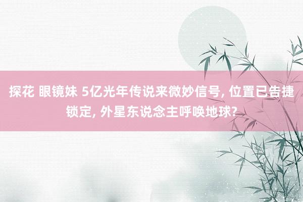 探花 眼镜妹 5亿光年传说来微妙信号， 位置已告捷锁定， 外星东说念主呼唤地球?