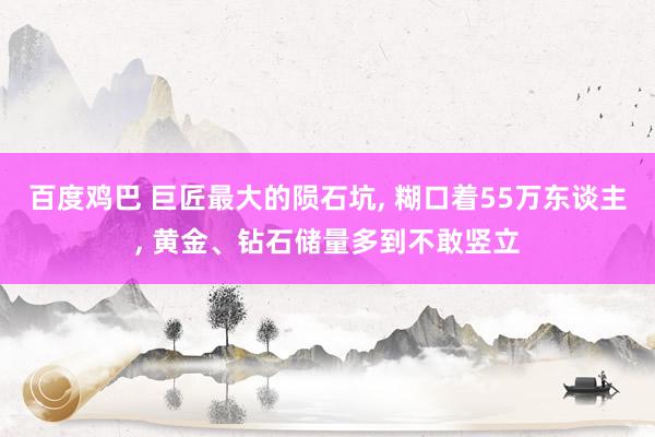 百度鸡巴 巨匠最大的陨石坑， 糊口着55万东谈主， 黄金、钻石储量多到不敢竖立