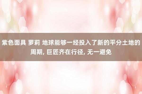 紫色面具 萝莉 地球能够一经投入了新的平分土地的周期， 巨匠齐在行径， 无一避免
