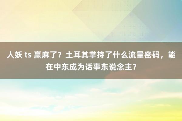 人妖 ts 赢麻了？土耳其掌持了什么流量密码，能在中东成为话事东说念主？