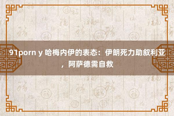 91porn y 哈梅内伊的表态：伊朗死力助叙利亚，阿萨德需自救