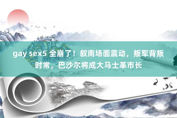 gay sex5 全崩了！叙南场面震动，叛军背叛时常，巴沙尔将成大马士革市长