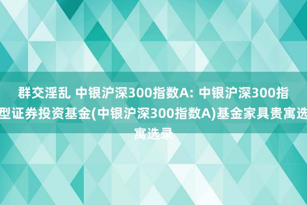 群交淫乱 中银沪深300指数A: 中银沪深300指数型证券投资基金(中银沪深300指数A)基金家具贵寓选录