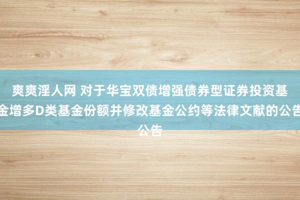 爽爽淫人网 对于华宝双债增强债券型证券投资基金增多D类基金份额并修改基金公约等法律文献的公告