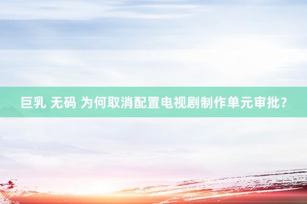 巨乳 无码 为何取消配置电视剧制作单元审批？