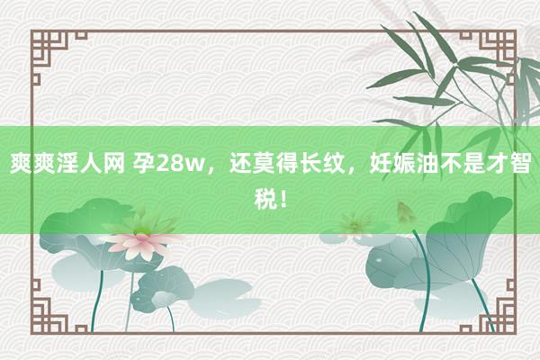 爽爽淫人网 孕28w,还莫得长纹,妊娠油不是才智税!