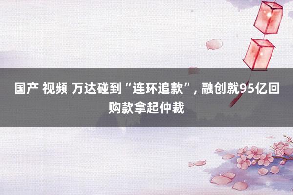 国产 视频 万达碰到“连环追款”， 融创就95亿回购款拿起仲裁