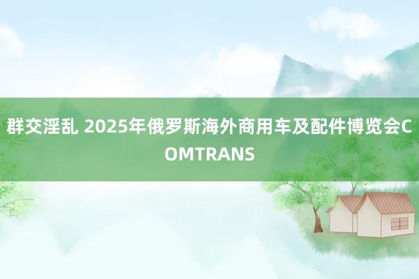 群交淫乱 2025年俄罗斯海外商用车及配件博览会COMTRANS