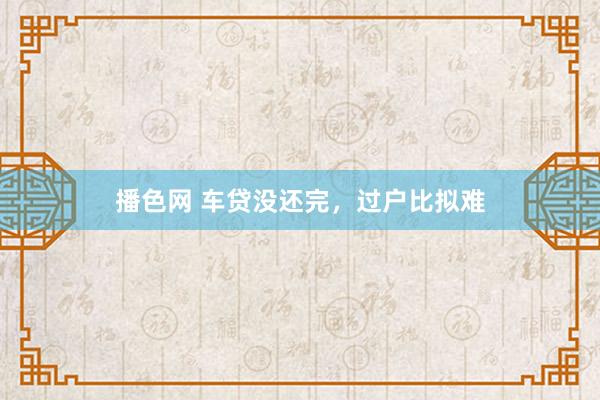 播色网 车贷没还完，过户比拟难