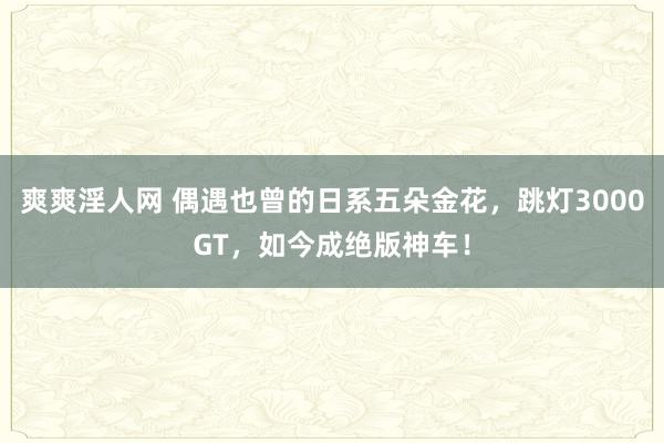 爽爽淫人网 偶遇也曾的日系五朵金花，跳灯3000GT，如今成绝版神车！