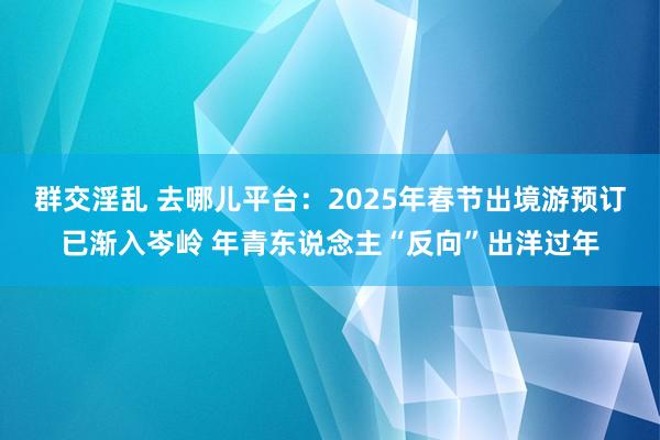 群交淫乱 去哪儿平台：2025年春节出境游预订已渐入岑岭 年青东说念主“反向”出洋过年