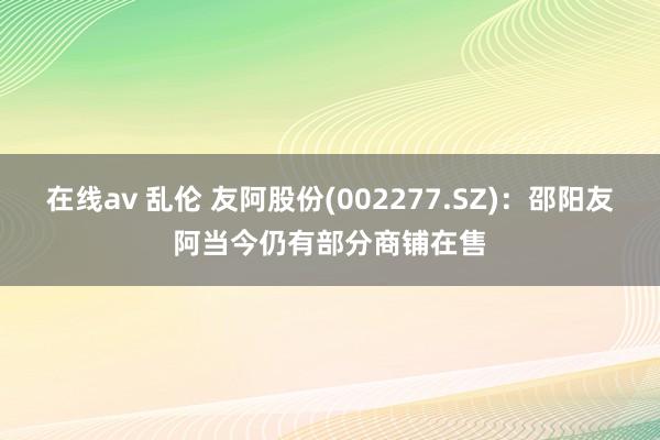 在线av 乱伦 友阿股份(002277.SZ)：邵阳友阿当今仍有部分商铺在售