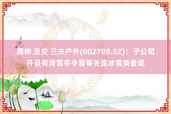 原神 足交 三夫户外(002780.SZ)：子公司开设有滑雪冬令营等关连冰雪类看成