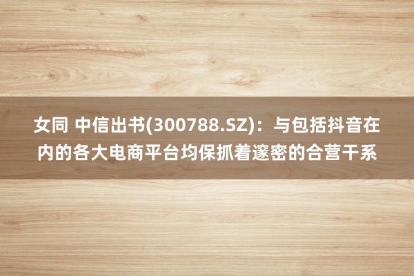 女同 中信出书(300788.SZ)：与包括抖音在内的各大电商平台均保抓着邃密的合营干系