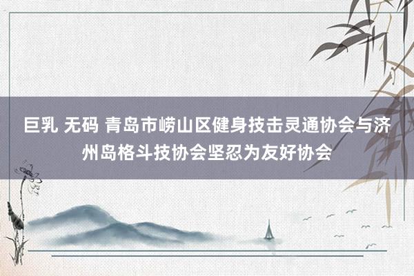 巨乳 无码 青岛市崂山区健身技击灵通协会与济州岛格斗技协会坚忍为友好协会